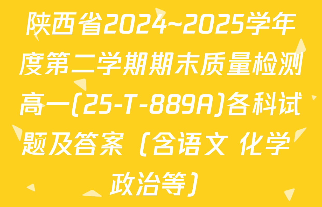 陕西省2024~2025学年度第二学期期末质量检测高一(25-T-889A)各科试题及答案（含语文 化学 政治等）