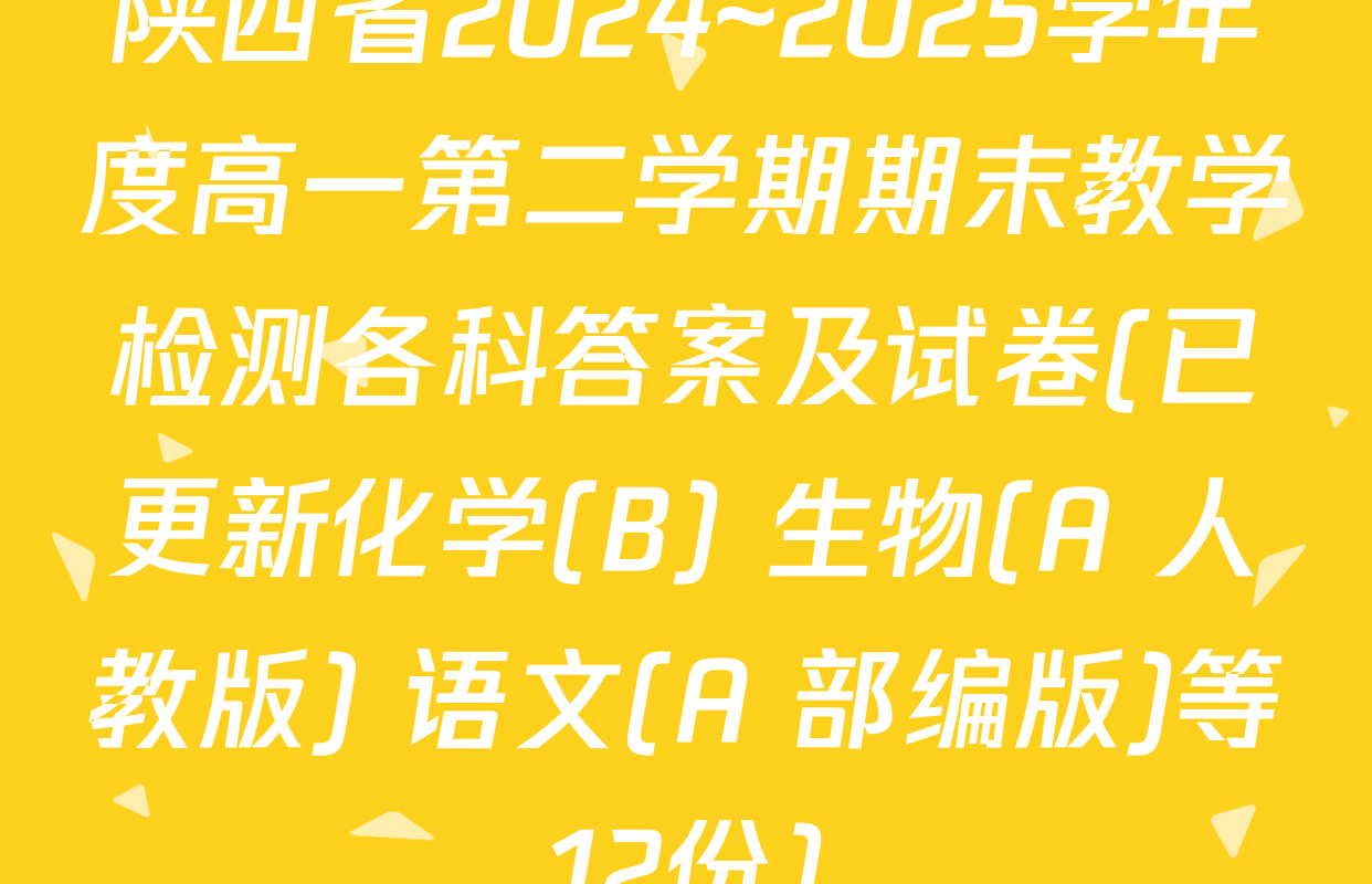 陕西省2024~2025学年度高一第二学期期末教学检测各科答案及试卷(已更新化学(B) 生物(A 人教版) 语文(A 部编版)等12份)