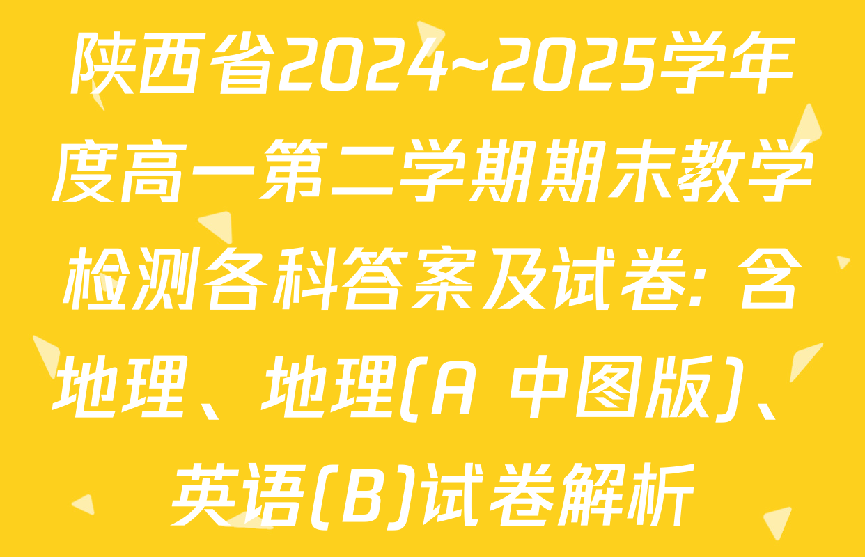 陕西省2024~2025学年度高一第二学期期末教学检测各科答案及试卷: 含地理、地理(A 中图版)、英语(B)试卷解析