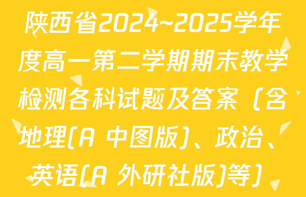 陕西省2024~2025学年度高一第二学期期末教学检测各科试题及答案（含地理(A 中图版)、政治、英语(A 外研社版)等）