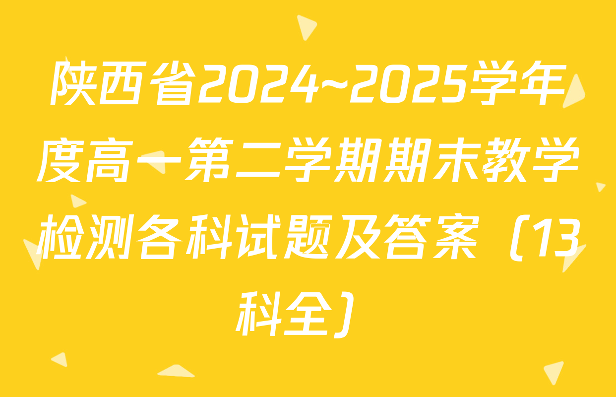 陕西省2024~2025学年度高一第二学期期末教学检测各科试题及答案（13科全）