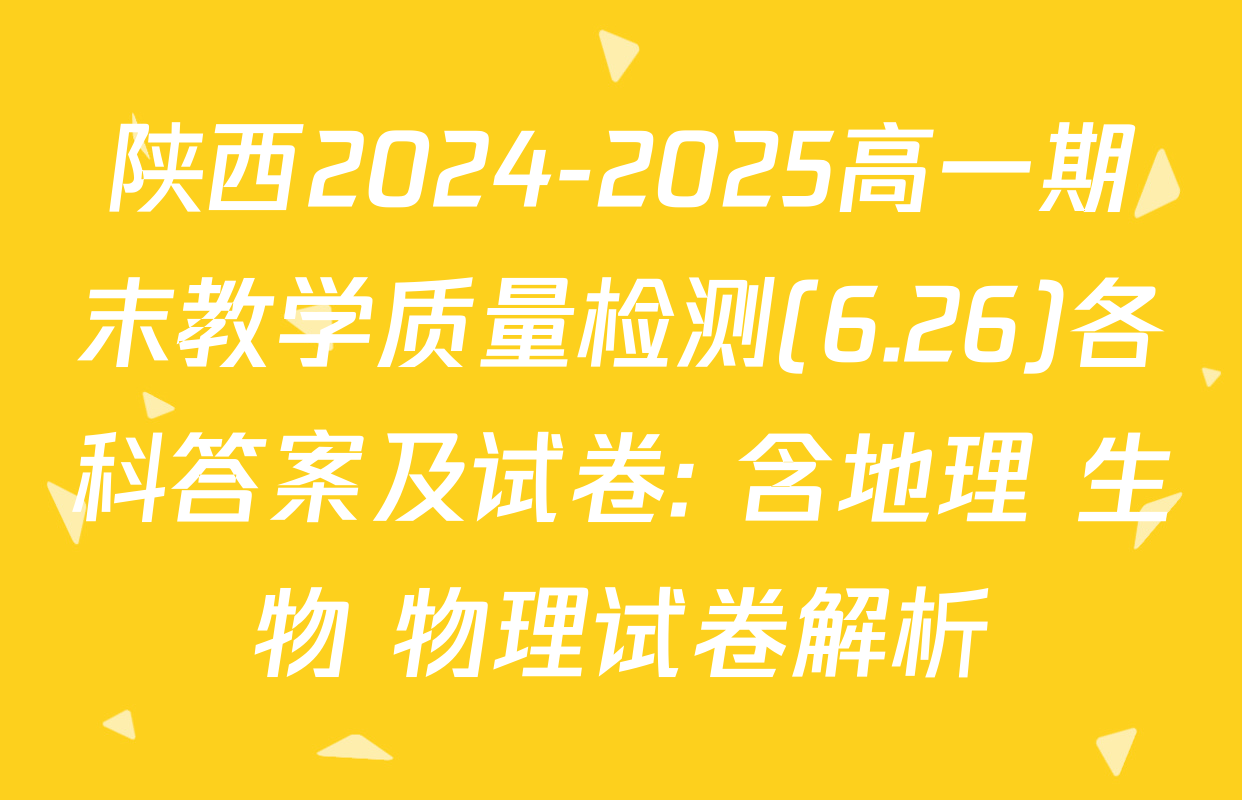 陕西2024-2025高一期末教学质量检测(6.26)各科答案及试卷: 含地理 生物 物理试卷解析