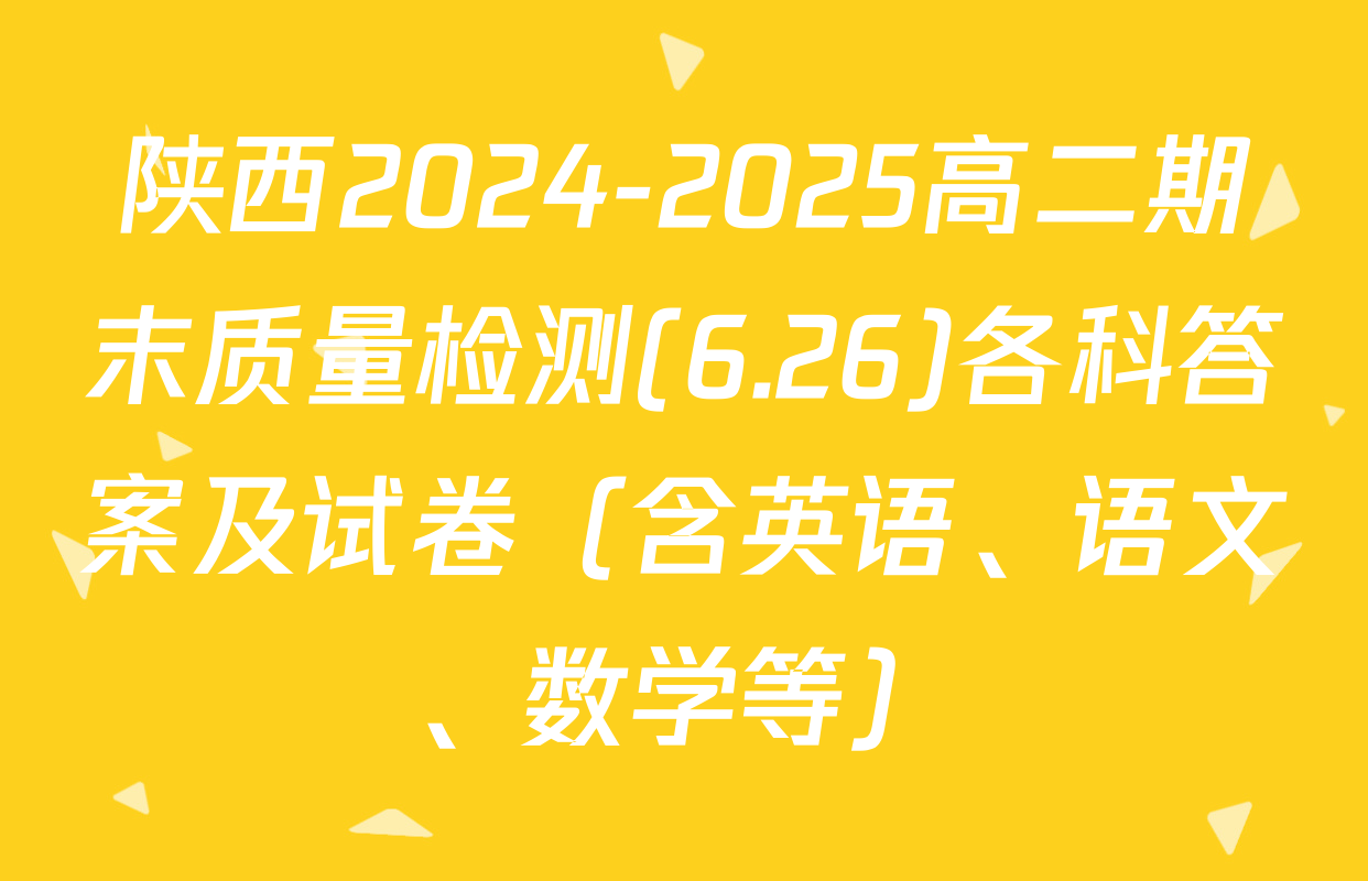 陕西2024-2025高二期末质量检测(6.26)各科答案及试卷（含英语、语文、数学等）