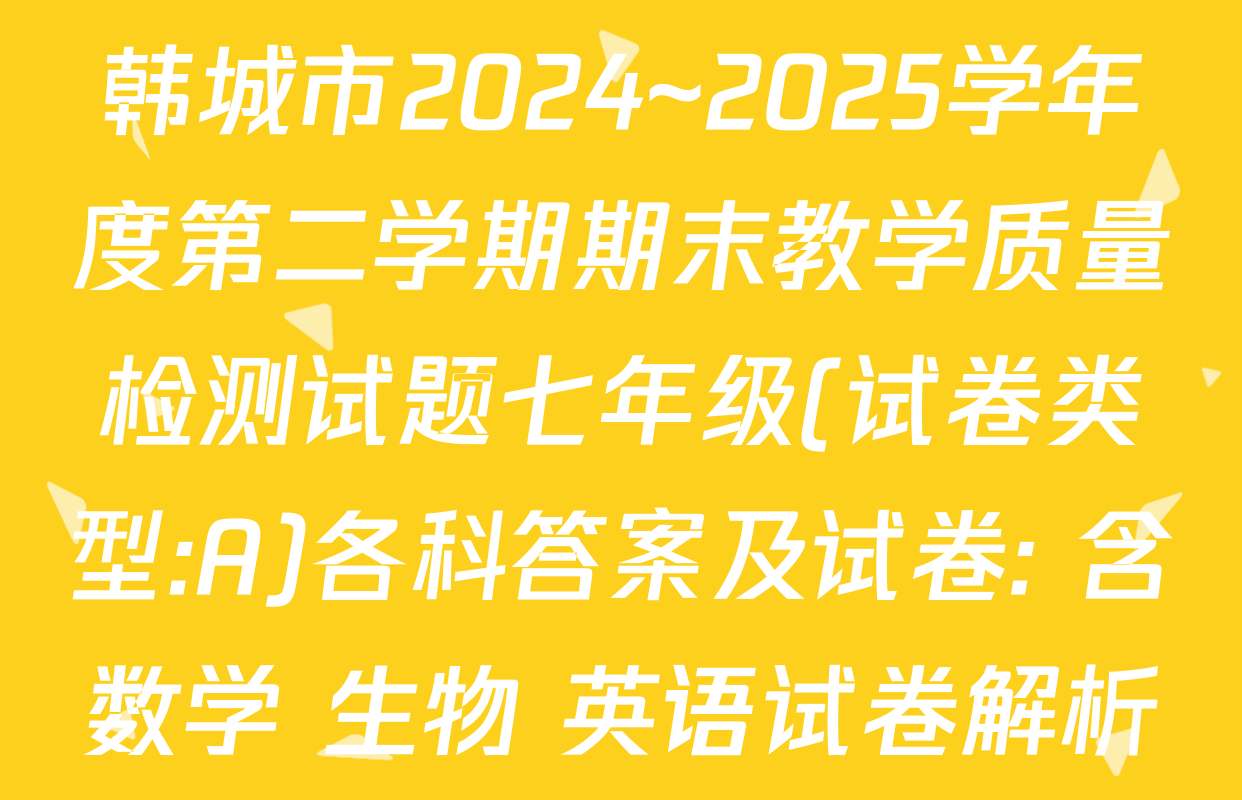 韩城市2024~2025学年度第二学期期末教学质量检测试题七年级(试卷类型:A)各科答案及试卷: 含数学 生物 英语试卷解析