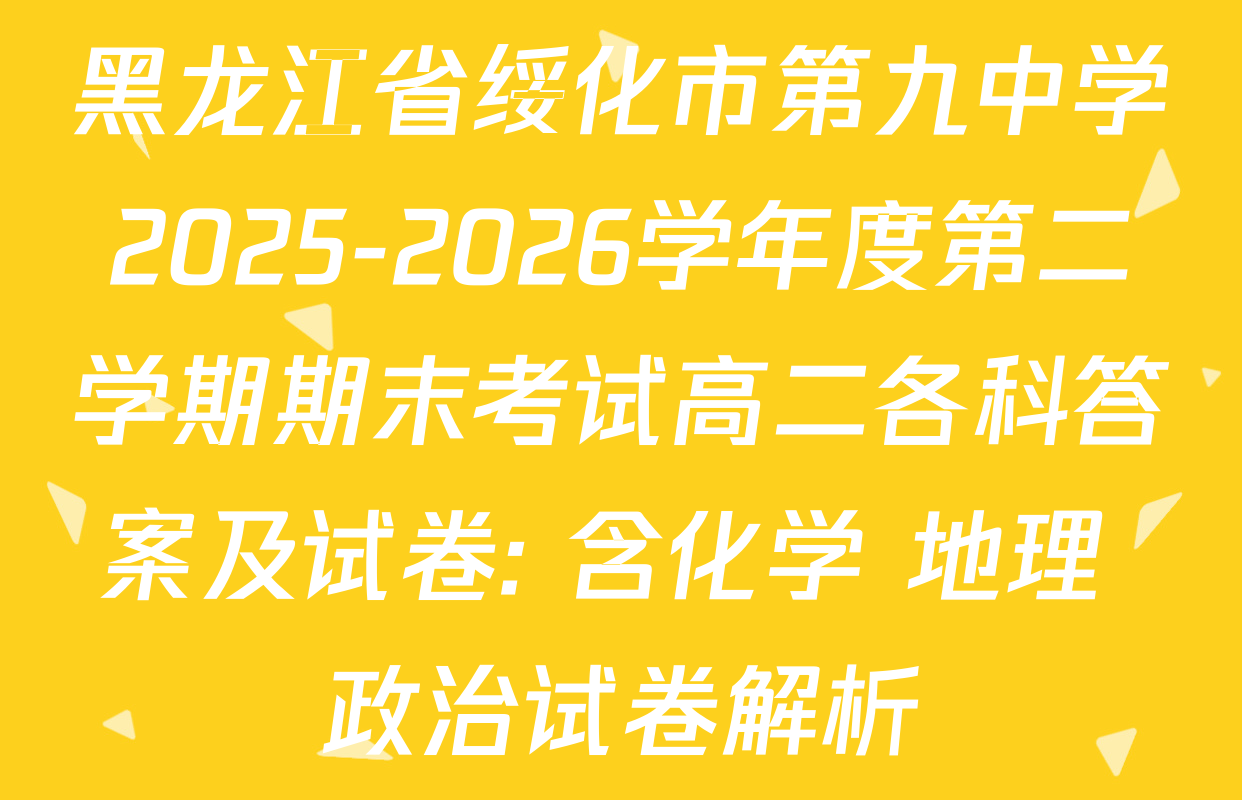 黑龙江省绥化市第九中学2025-2026学年度第二学期期末考试高二各科答案及试卷: 含化学 地理 政治试卷解析