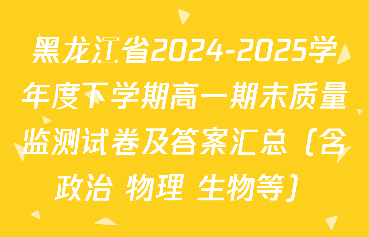 黑龙江省2024-2025学年度下学期高一期末质量监测试卷及答案汇总（含政治 物理 生物等）