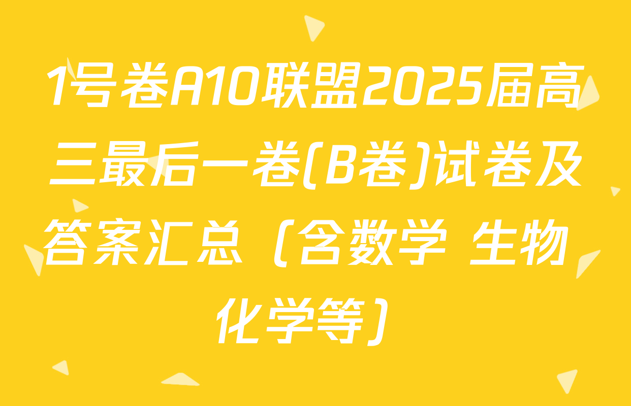 1号卷A10联盟2025届高三最后一卷(B卷)试卷及答案汇总（含数学 生物 化学等）