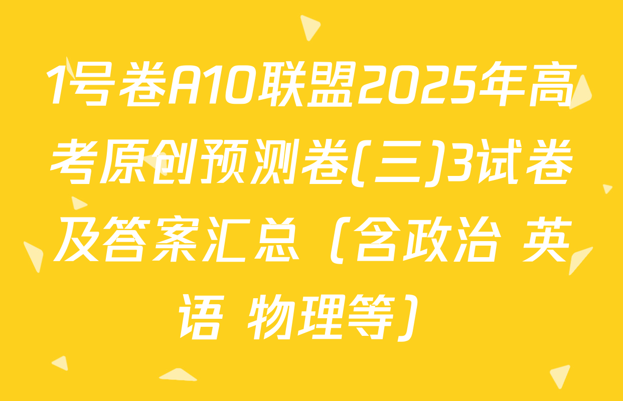 1号卷A10联盟2025年高考原创预测卷(三)3试卷及答案汇总（含政治 英语 物理等）