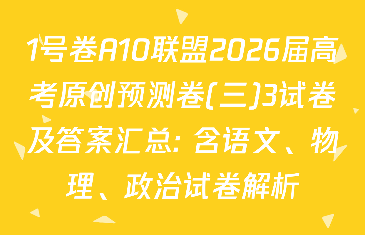 1号卷A10联盟2026届高考原创预测卷(三)3试卷及答案汇总: 含语文、物理、政治试卷解析