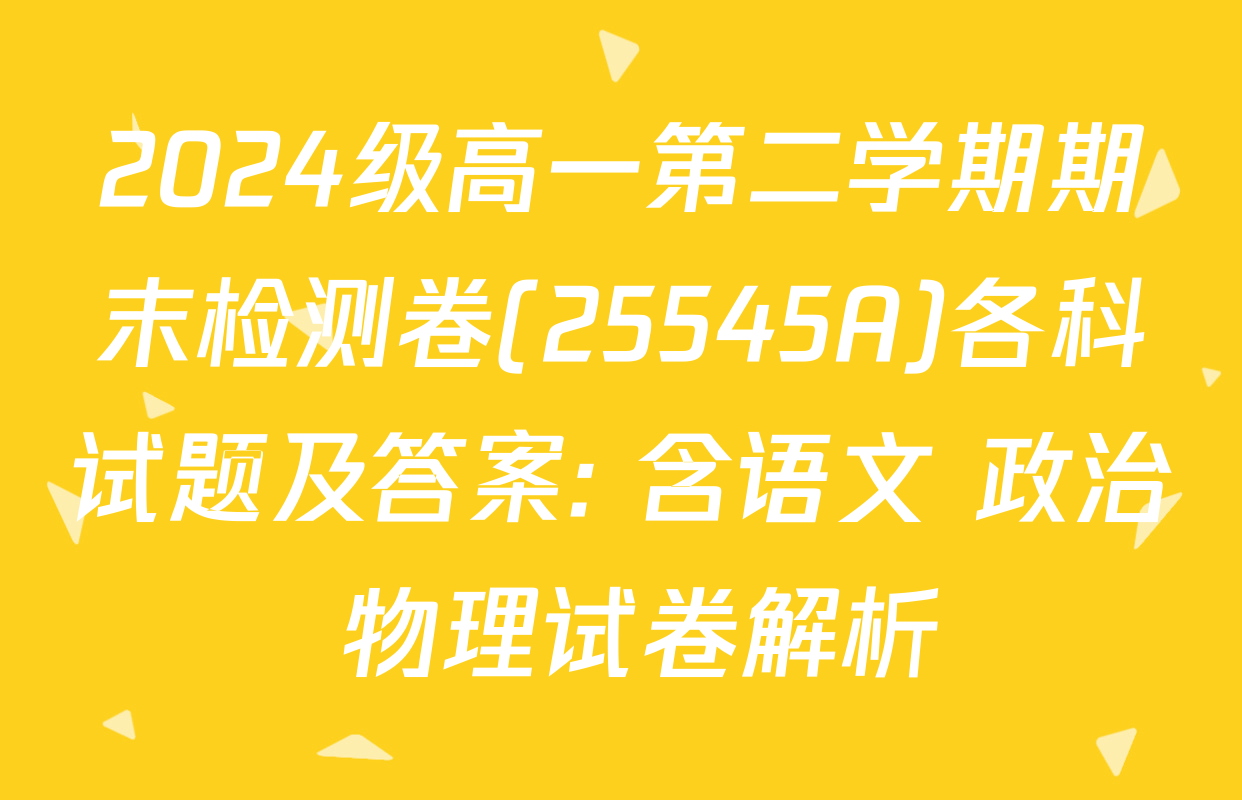 2024级高一第二学期期末检测卷(25545A)各科试题及答案: 含语文 政治 物理试卷解析