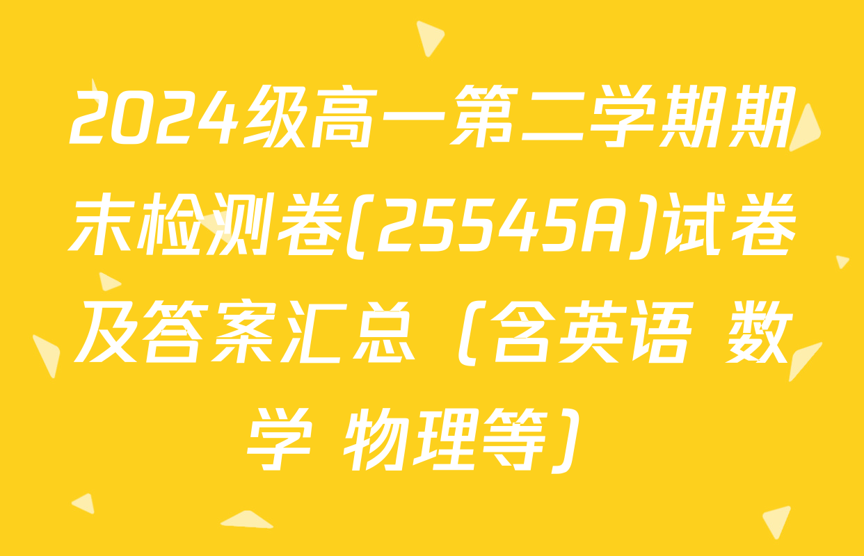 2024级高一第二学期期末检测卷(25545A)试卷及答案汇总（含英语 数学 物理等）