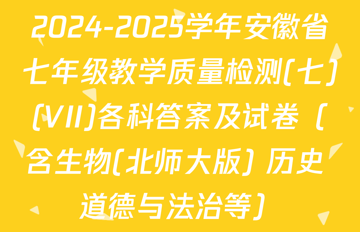 2024-2025学年安徽省七年级教学质量检测(七)(VII)各科答案及试卷（含生物(北师大版) 历史 道德与法治等）