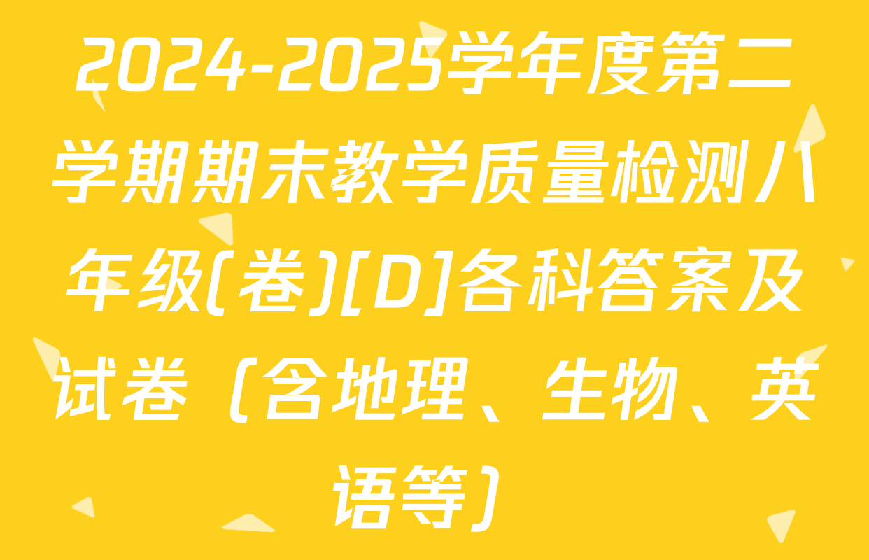 2024-2025学年度第二学期期末教学质量检测八年级(卷)[D]各科答案及试卷（含地理、生物、英语等）
