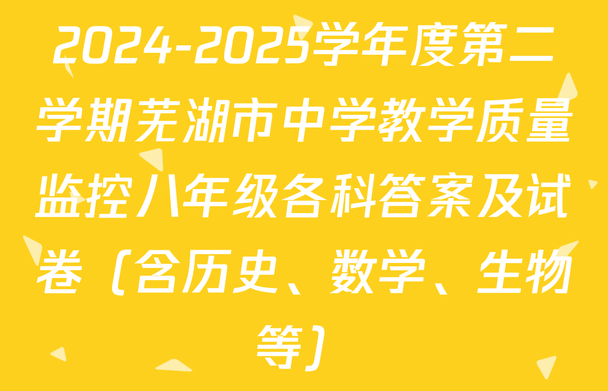 2024-2025学年度第二学期芜湖市中学教学质量监控八年级各科答案及试卷（含历史、数学、生物等）