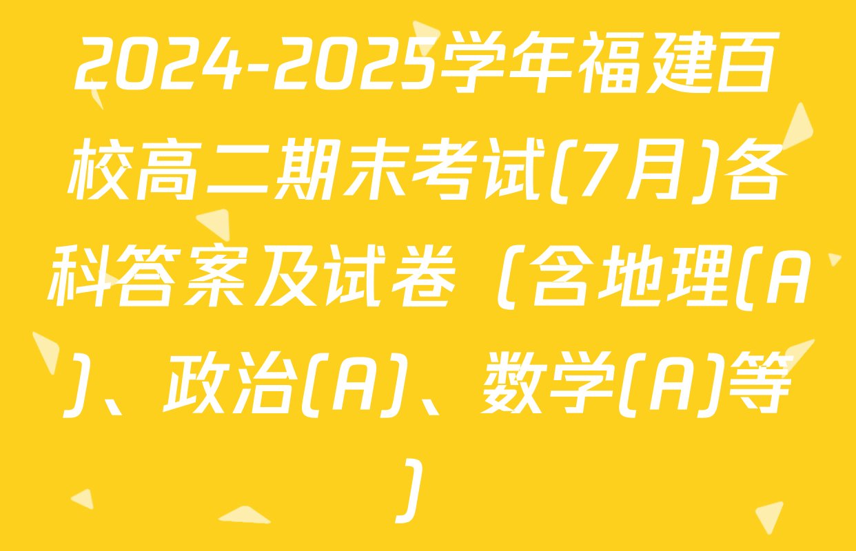 2024-2025学年福建百校高二期末考试(7月)各科答案及试卷（含地理(A)、政治(A)、数学(A)等）