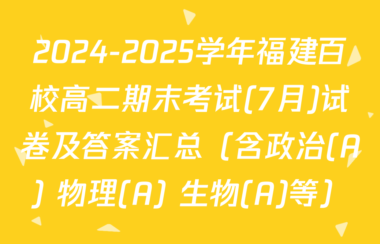 2024-2025学年福建百校高二期末考试(7月)试卷及答案汇总（含政治(A) 物理(A) 生物(A)等）