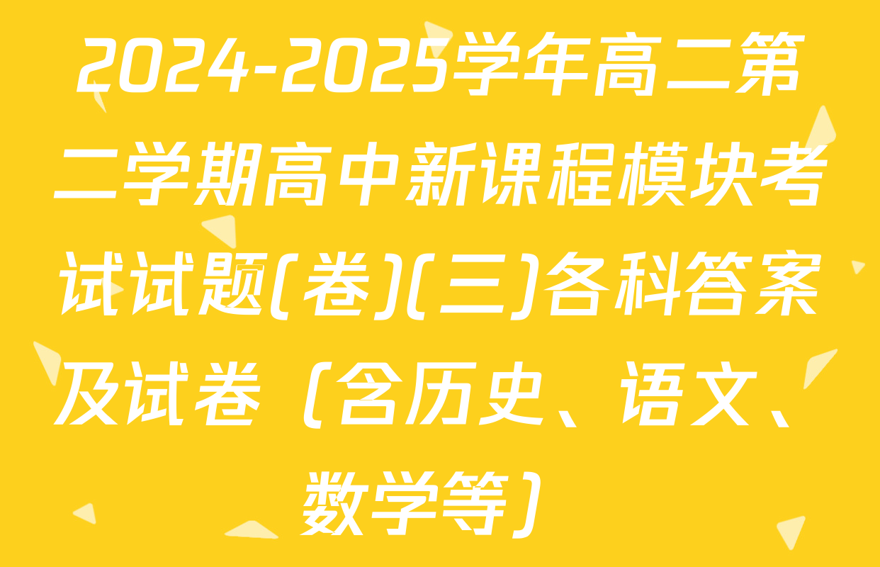 2024-2025学年高二第二学期高中新课程模块考试试题(卷)(三)各科答案及试卷（含历史、语文、数学等）