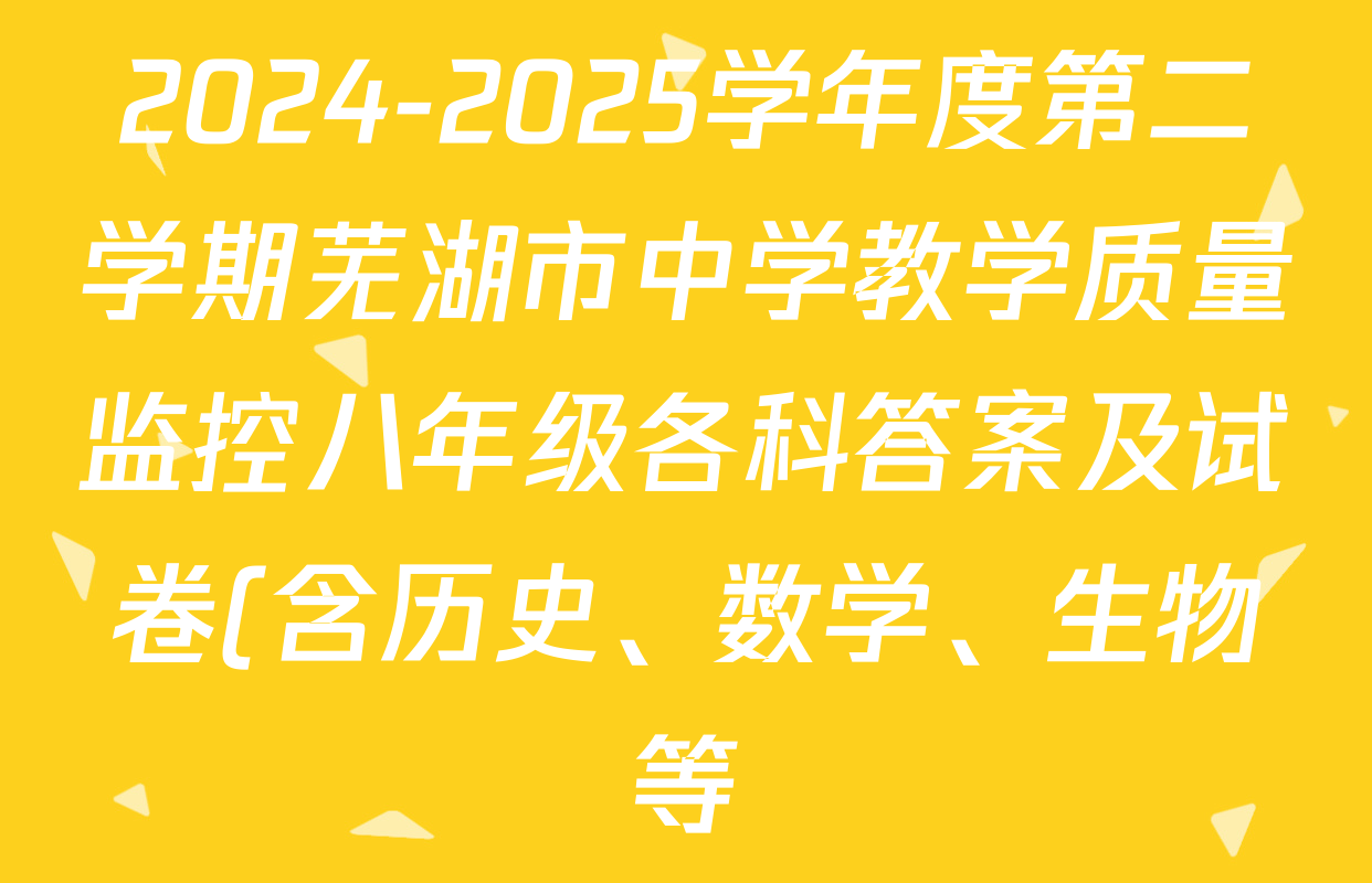 2024-2025学年度第二学期芜湖市中学教学质量监控八年级各科答案及试卷(含历史、数学、生物等) 2024-2025学年度第二学期芜湖市中学教学质量监控八年级各科答案及试卷(含历史、数学、生物等)