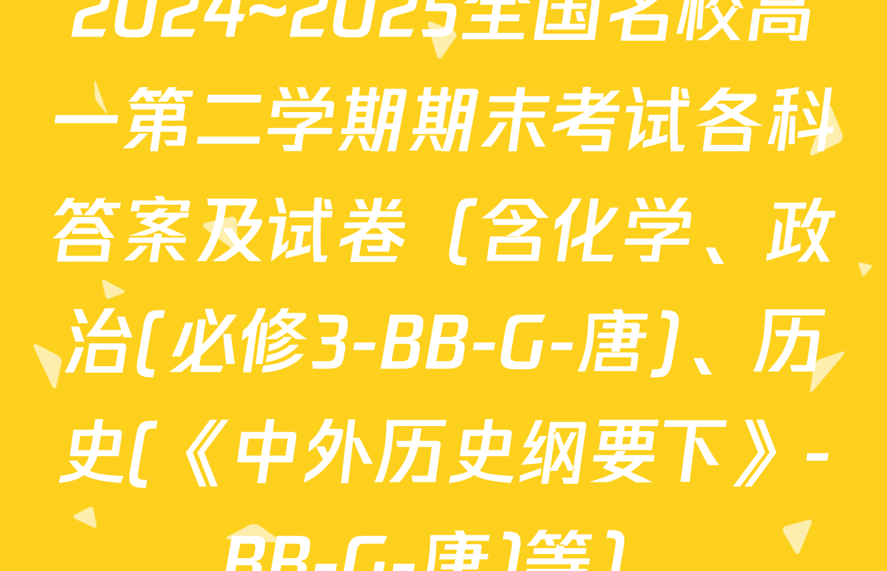 2024~2025全国名校高一第二学期期末考试各科答案及试卷（含化学、政治(必修3-BB-G-唐)、历史(《中外历史纲要下》-BB-G-唐)等）