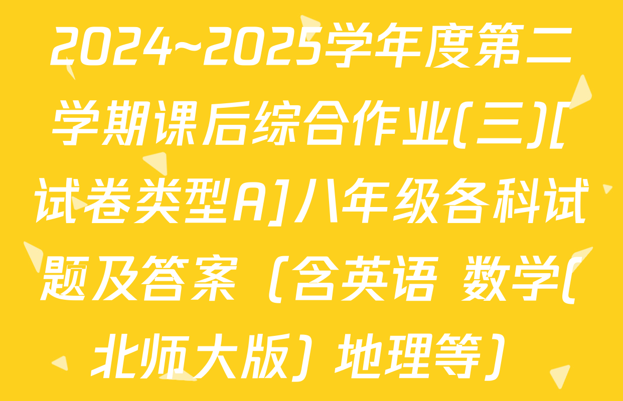 2024~2025学年度第二学期课后综合作业(三)[试卷类型A]八年级各科试题及答案（含英语 数学(北师大版) 地理等）