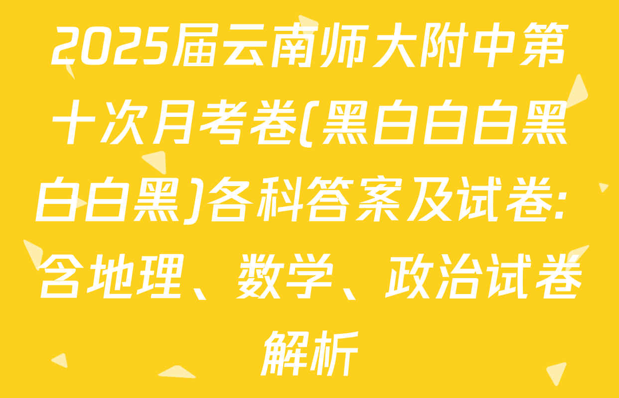 2025届云南师大附中第十次月考卷(黑白白白黑白白黑)各科答案及试卷: 含地理、数学、政治试卷解析