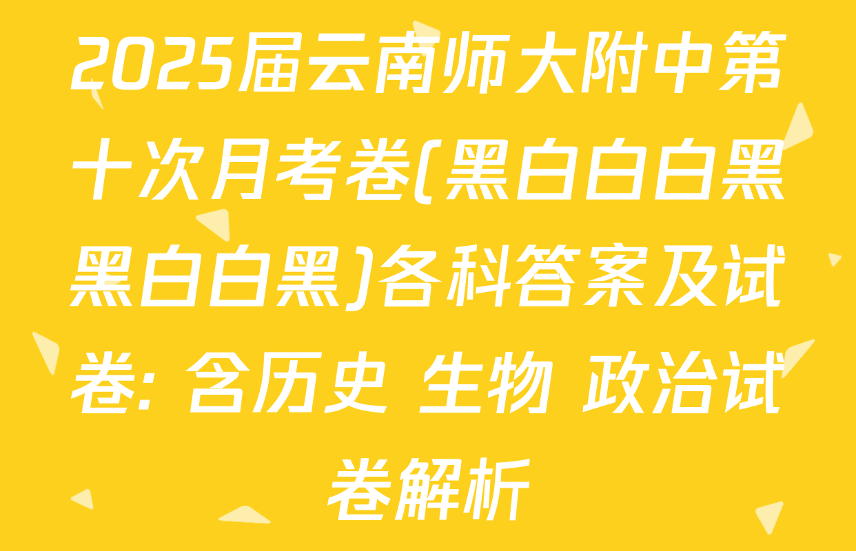 2025届云南师大附中第十次月考卷(黑白白白黑黑白白黑)各科答案及试卷: 含历史 生物 政治试卷解析