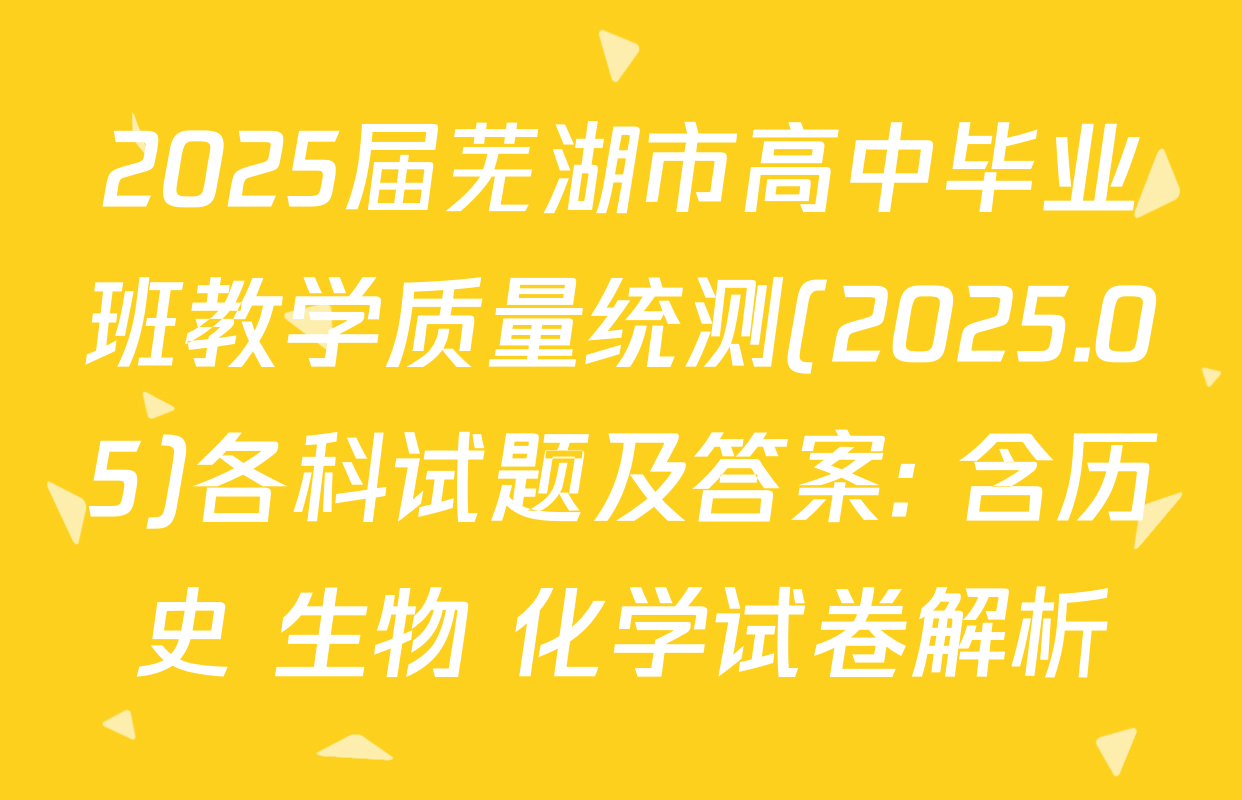 2025届芜湖市高中毕业班教学质量统测(2025.05)各科试题及答案: 含历史 生物 化学试卷解析