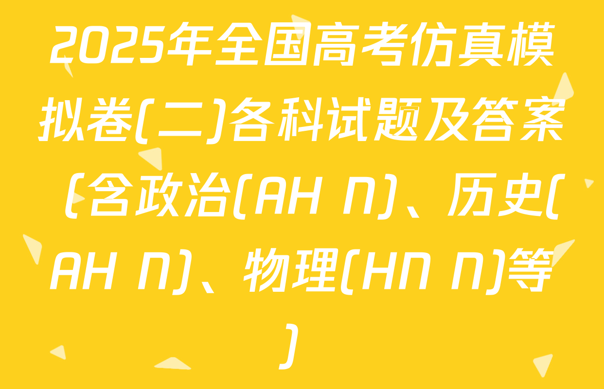 2025年全国高考仿真模拟卷(二)各科试题及答案（含政治(AH N)、历史(AH N)、物理(HN N)等）