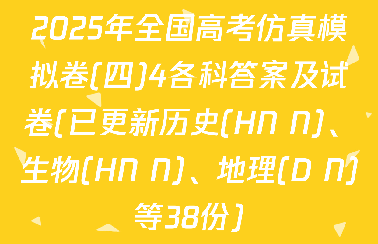 2025年全国高考仿真模拟卷(四)4各科答案及试卷(已更新历史(HN N)、生物(HN N)、地理(D N)等38份)