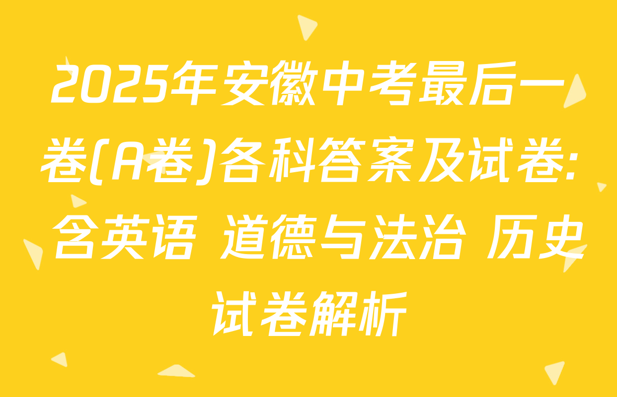 2025年安徽中考最后一卷(A卷)各科答案及试卷: 含英语 道德与法治 历史试卷解析