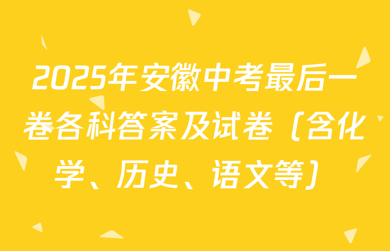 2025年安徽中考最后一卷各科答案及试卷（含化学、历史、语文等）