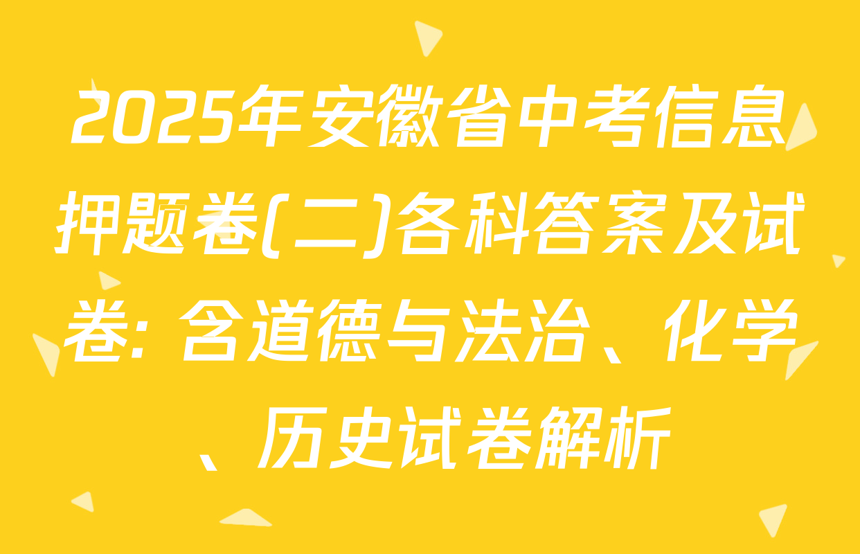 2025年安徽省中考信息押题卷(二)各科答案及试卷: 含道德与法治、化学、历史试卷解析