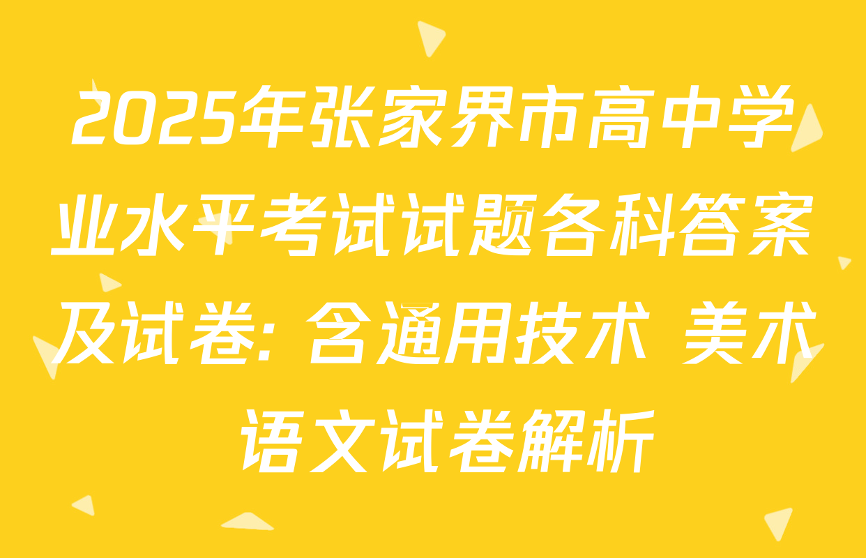 2025年张家界市高中学业水平考试试题各科答案及试卷: 含通用技术 美术 语文试卷解析