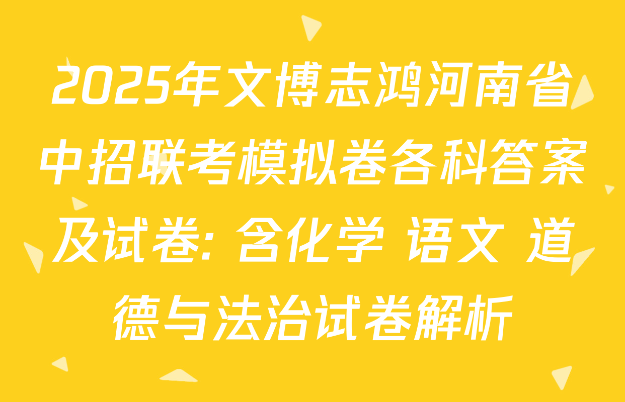 2025年文博志鸿河南省中招联考模拟卷各科答案及试卷: 含化学 语文 道德与法治试卷解析