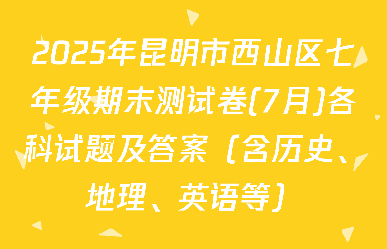 2025年昆明市西山区七年级期末测试卷(7月)各科试题及答案（含历史、地理、英语等）