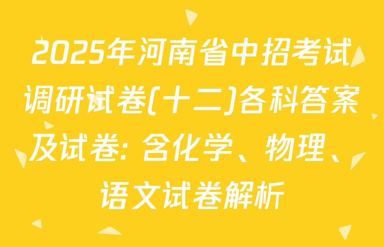2025年河南省中招考试调研试卷(十二)各科答案及试卷: 含化学、物理、语文试卷解析