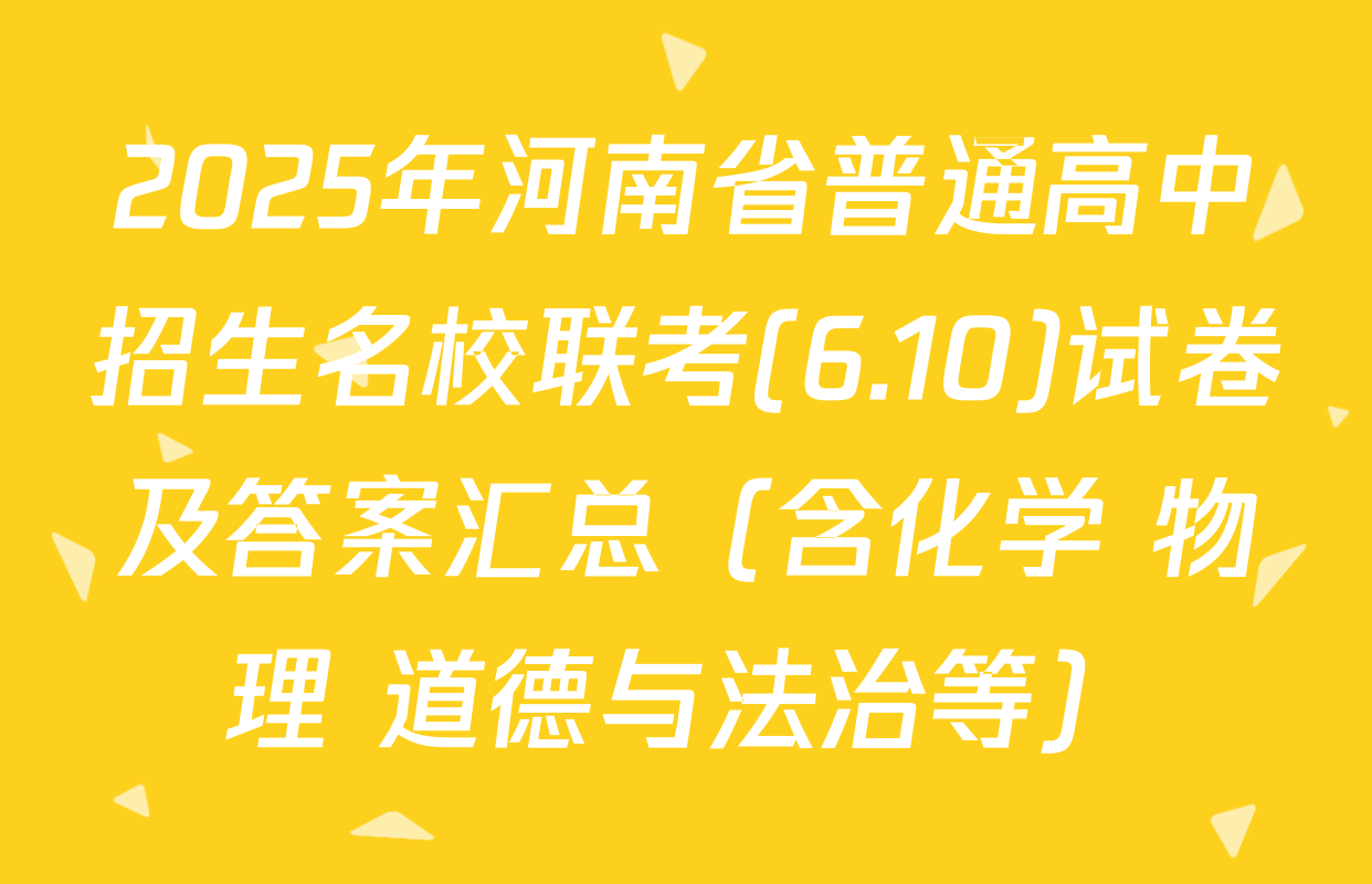 2025年河南省普通高中招生名校联考(6.10)试卷及答案汇总（含化学 物理 道德与法治等）