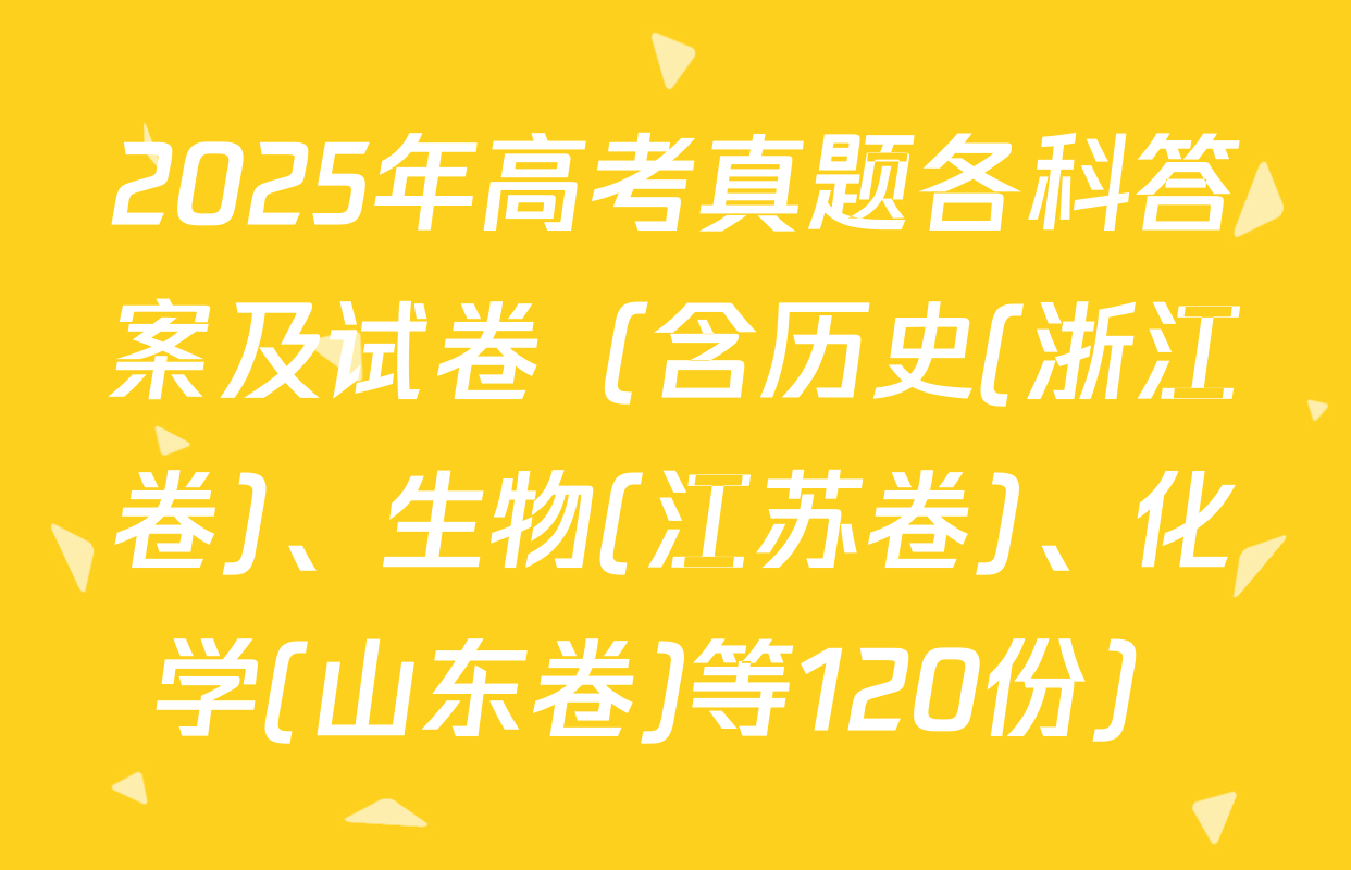 2025年高考真题各科答案及试卷（含历史(浙江卷)、生物(江苏卷)、化学(山东卷)等120份）
