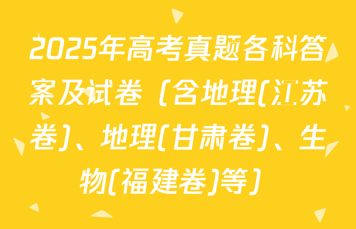 2025年高考真题各科答案及试卷（含地理(江苏卷)、地理(甘肃卷)、生物(福建卷)等）