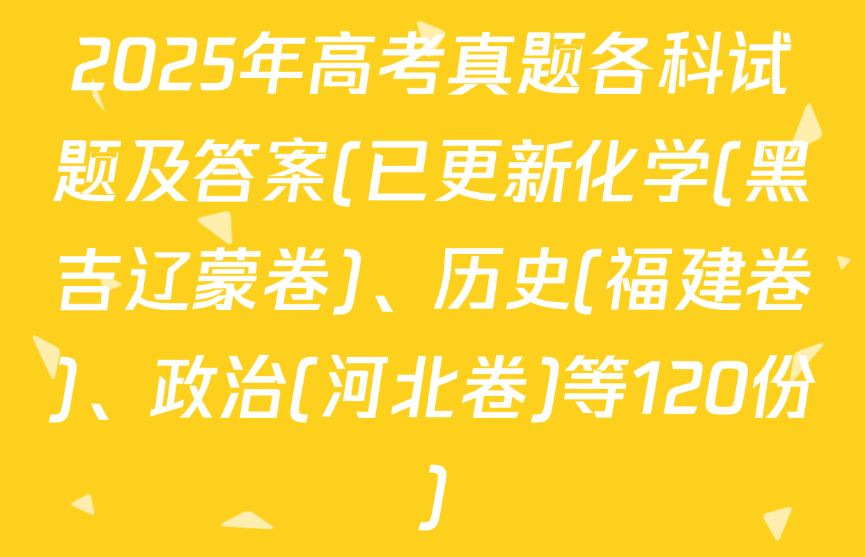 2025年高考真题各科试题及答案(已更新化学(黑吉辽蒙卷)、历史(福建卷)、政治(河北卷)等120份)