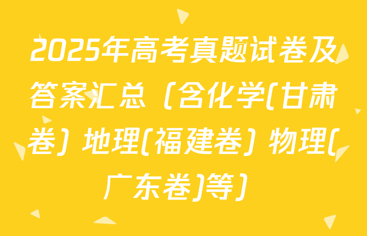 2025年高考真题试卷及答案汇总（含化学(甘肃卷) 地理(福建卷) 物理(广东卷)等）