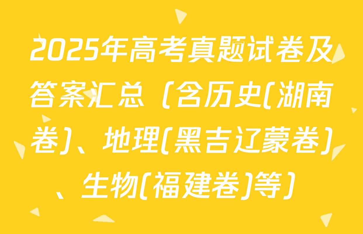 2025年高考真题试卷及答案汇总（含历史(湖南卷)、地理(黑吉辽蒙卷)、生物(福建卷)等）
