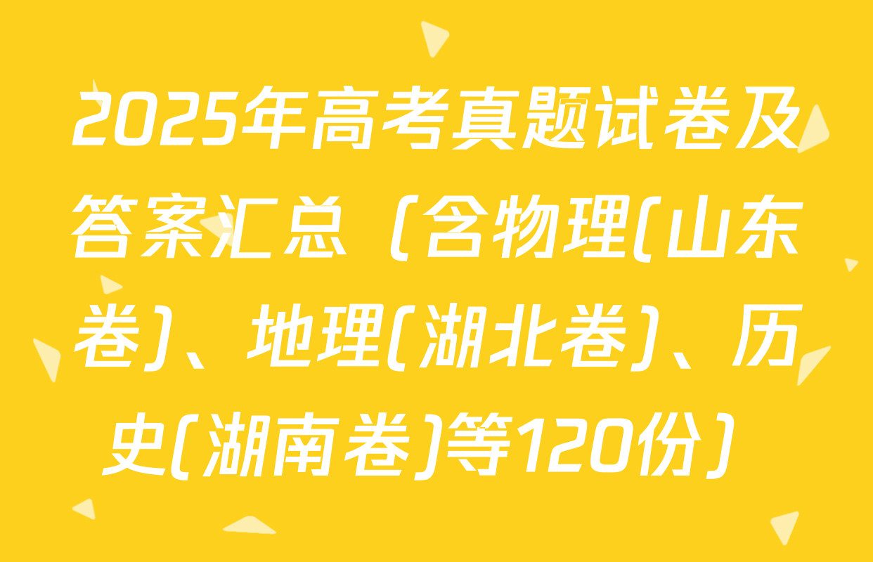 2025年高考真题试卷及答案汇总（含物理(山东卷)、地理(湖北卷)、历史(湖南卷)等120份）