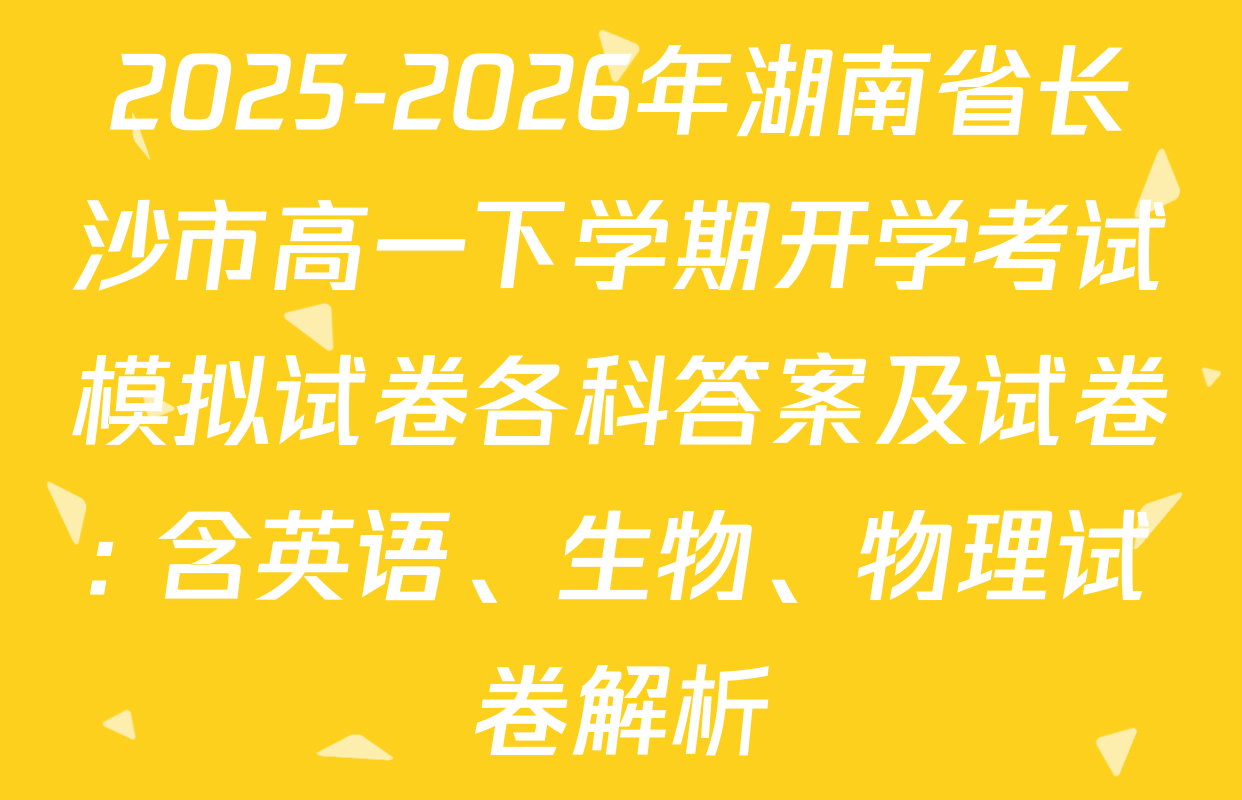 2025-2026年湖南省长沙市高一下学期开学考试模拟试卷各科答案及试卷: 含英语、生物、物理试卷解析