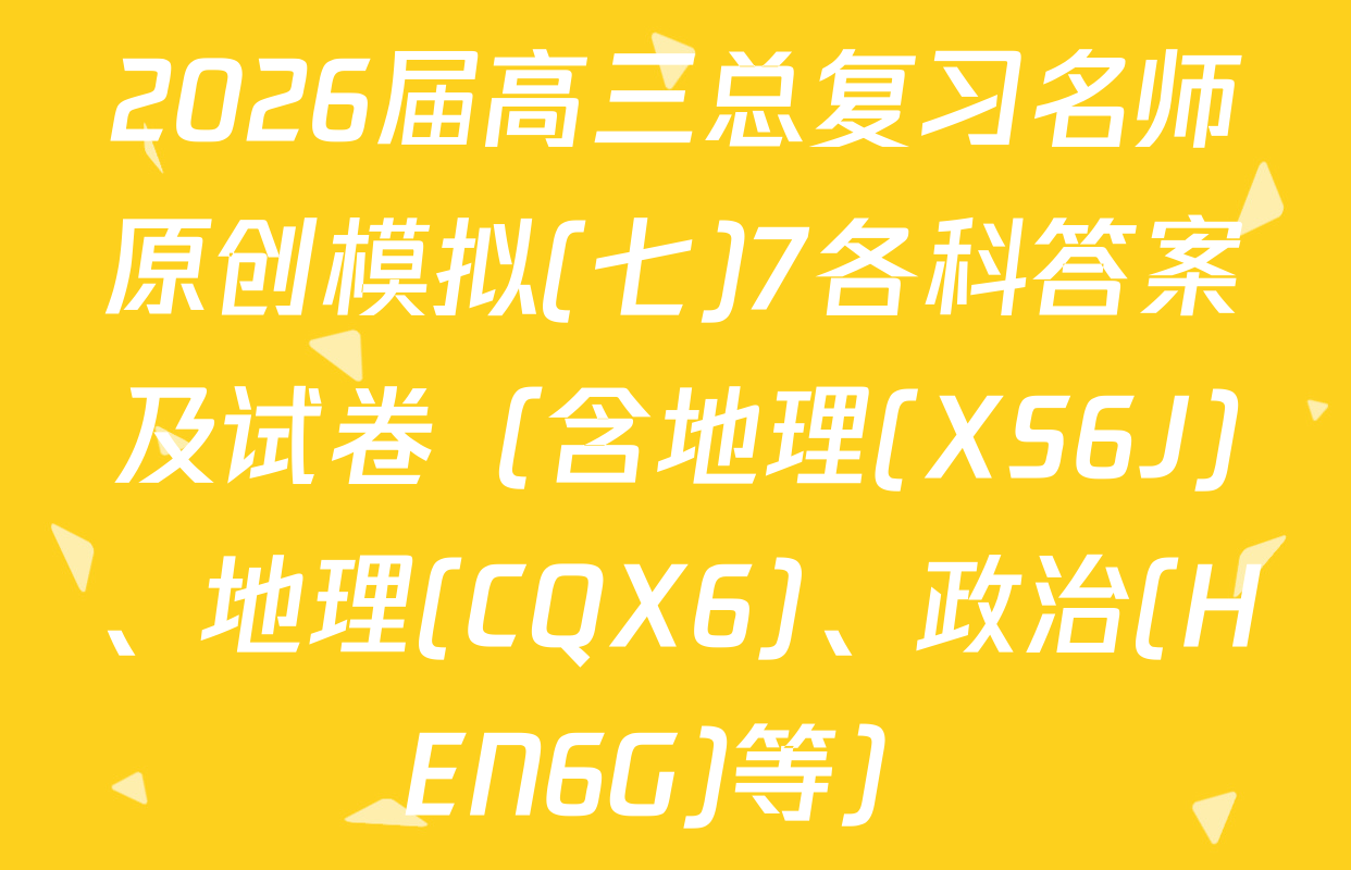 2026届高三总复习名师原创模拟(七)7各科答案及试卷（含地理(XS6J)、地理(CQX6)、政治(HEN6G)等）