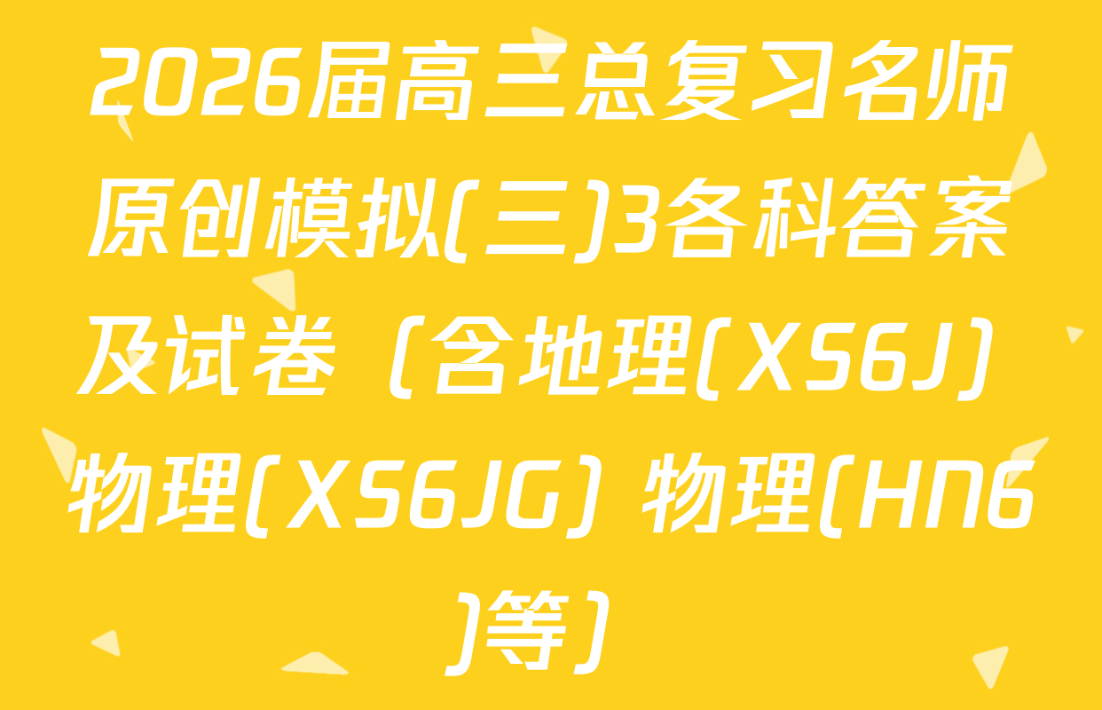 2026届高三总复习名师原创模拟(三)3各科答案及试卷（含地理(XS6J) 物理(XS6JG) 物理(HN6)等）