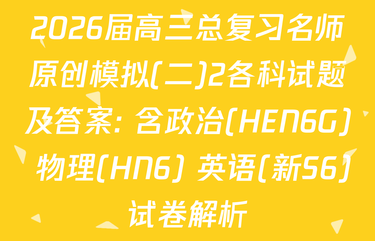 2026届高三总复习名师原创模拟(二)2各科试题及答案: 含政治(HEN6G) 物理(HN6) 英语(新S6)试卷解析