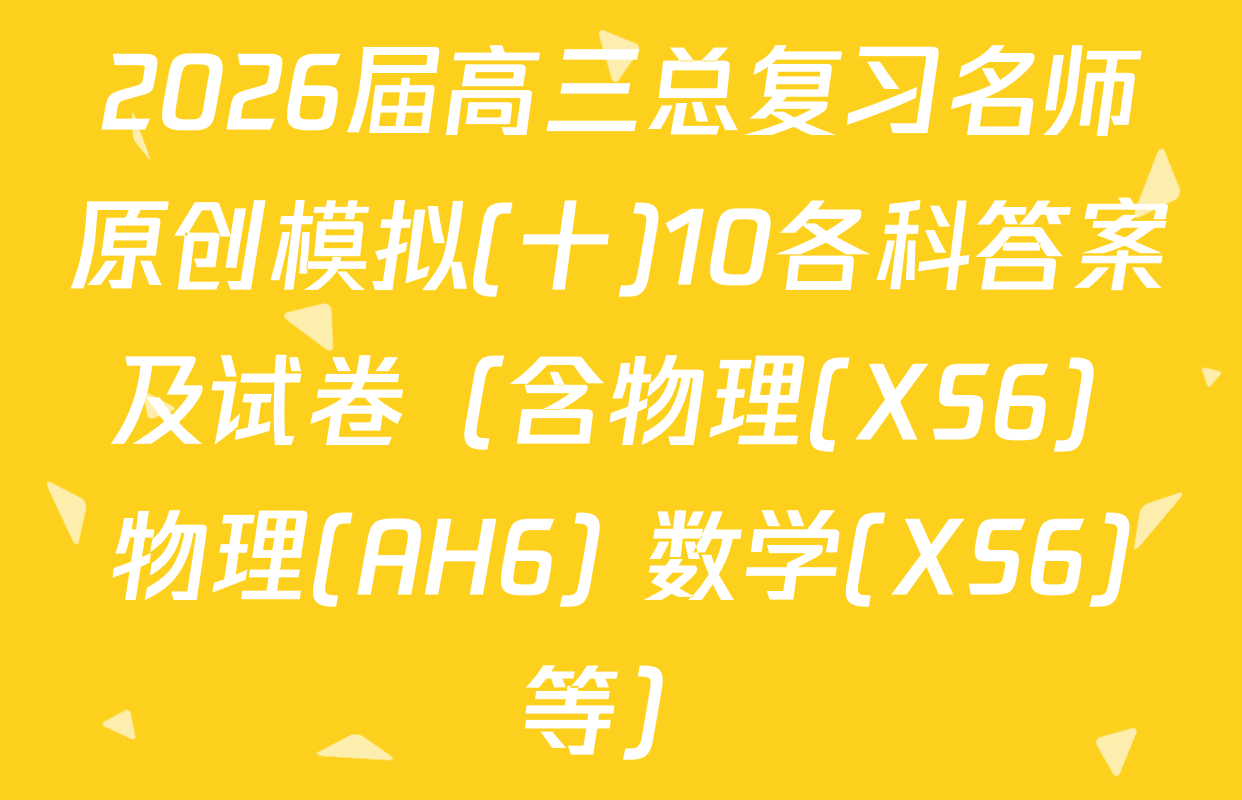 2026届高三总复习名师原创模拟(十)10各科答案及试卷（含物理(XS6) 物理(AH6) 数学(XS6)等）