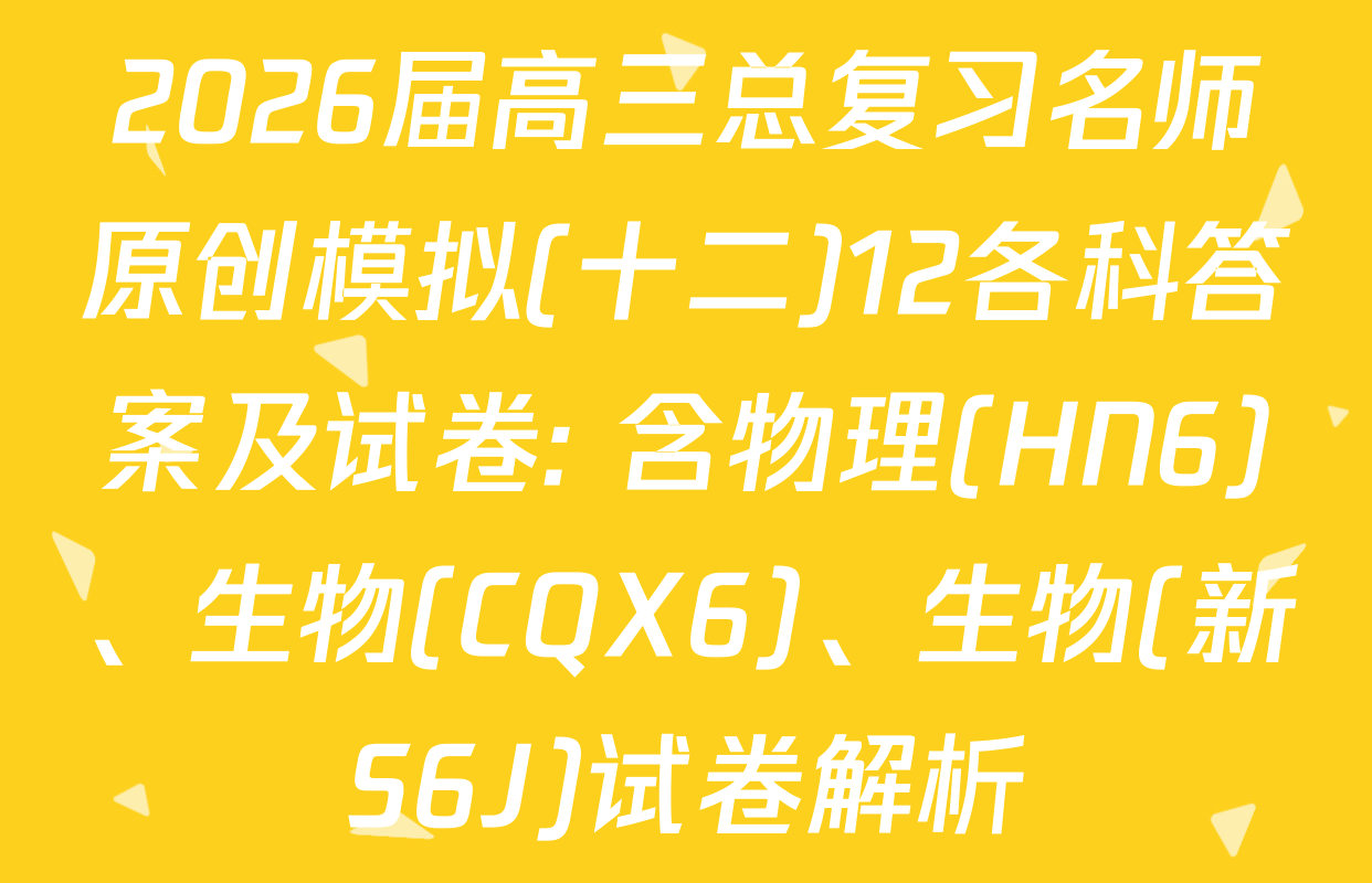 2026届高三总复习名师原创模拟(十二)12各科答案及试卷: 含物理(HN6)、生物(CQX6)、生物(新S6J)试卷解析