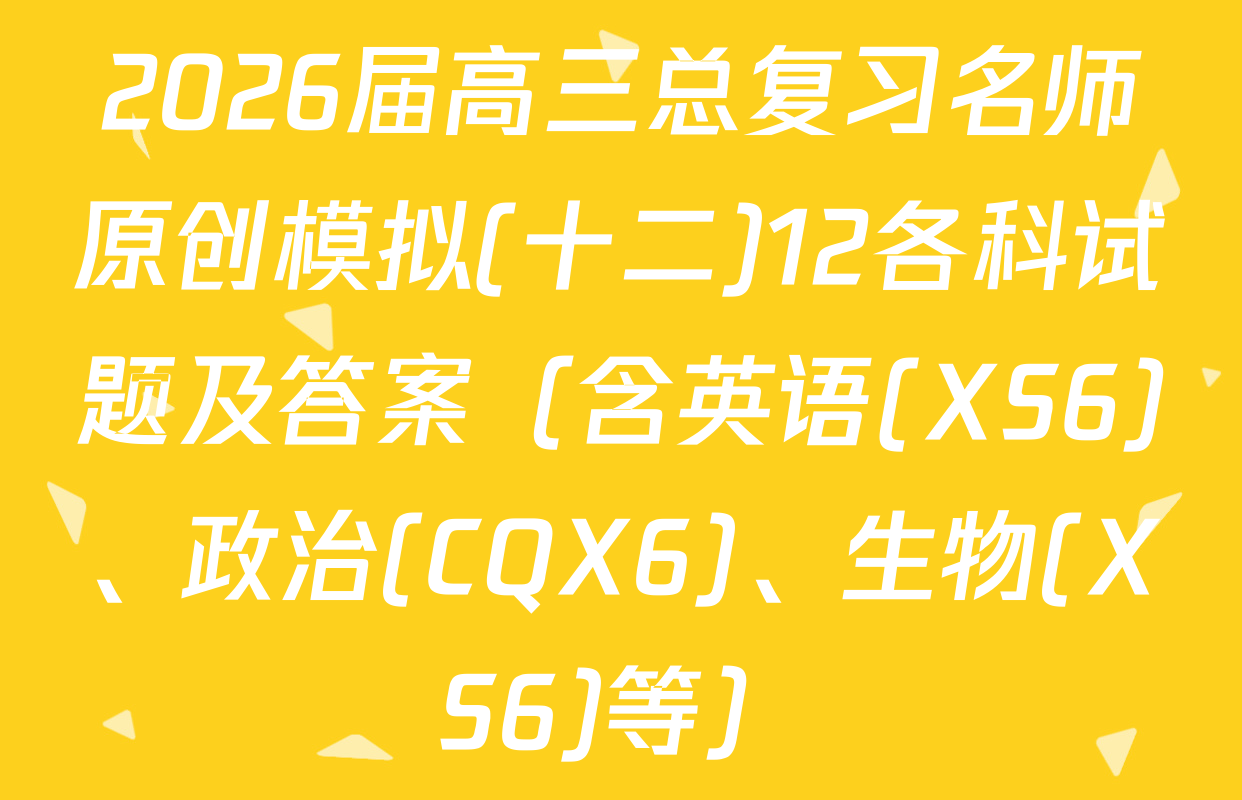 2026届高三总复习名师原创模拟(十二)12各科试题及答案（含英语(XS6)、政治(CQX6)、生物(XS6)等）